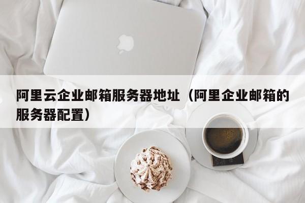 阿里云企业邮箱服务器地址（阿里企业邮箱的服务器配置）