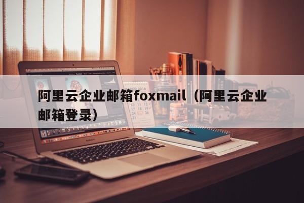 阿里云企业邮箱foxmail（阿里云企业邮箱登录）