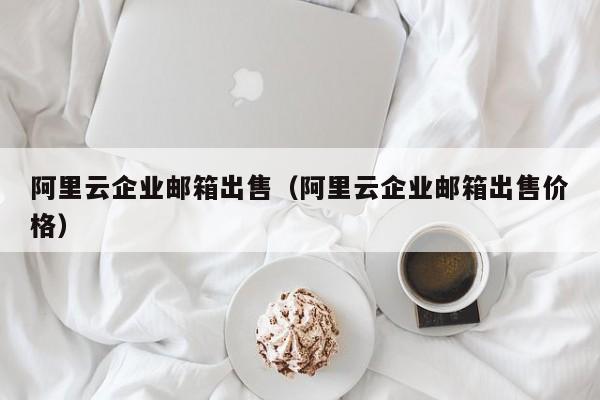 阿里云企业邮箱出售（阿里云企业邮箱出售价格）