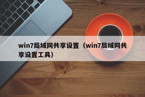 win7局域网共享设置（win7局域网共享设置工具）